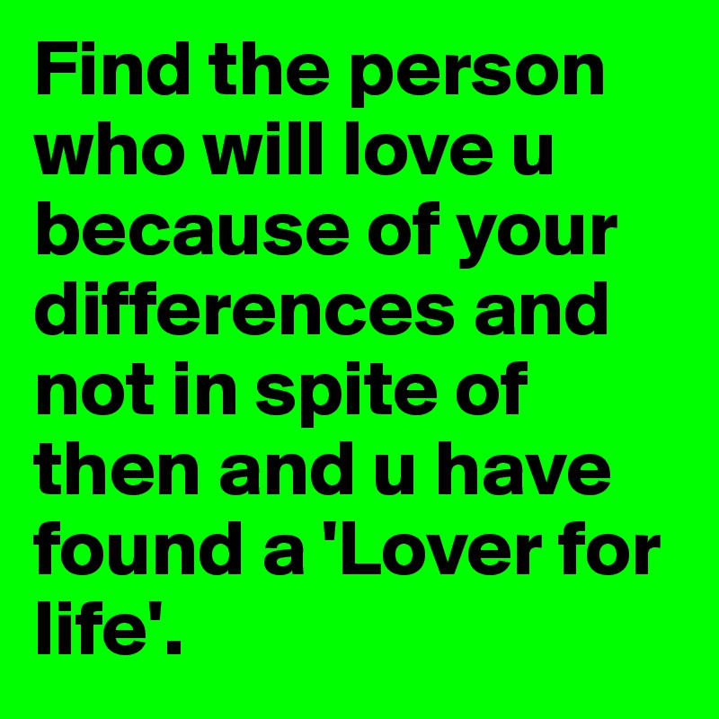 Find the person who will love u because of your differences and not in spite of then and u have found a 'Lover for life'.