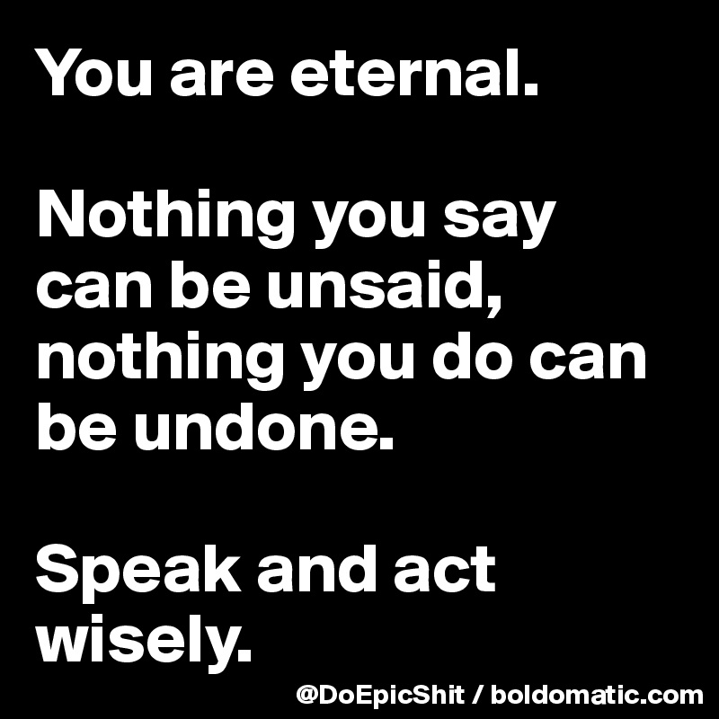 You are eternal.

Nothing you say can be unsaid, nothing you do can be undone.

Speak and act wisely.