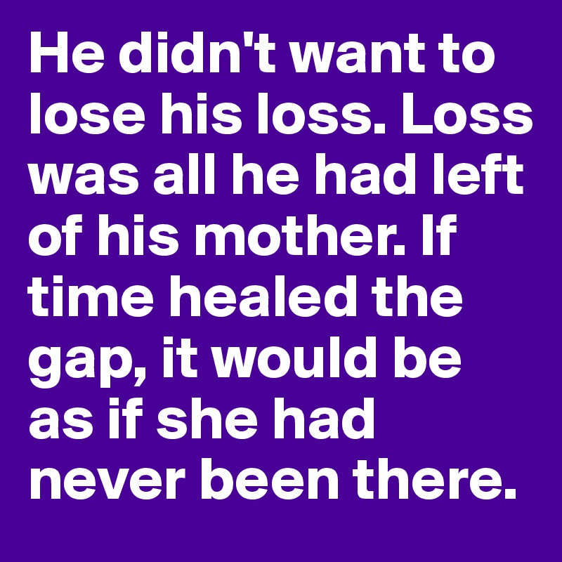 He didn't want to lose his loss. Loss was all he had left of his mother. If time healed the gap, it would be as if she had never been there.