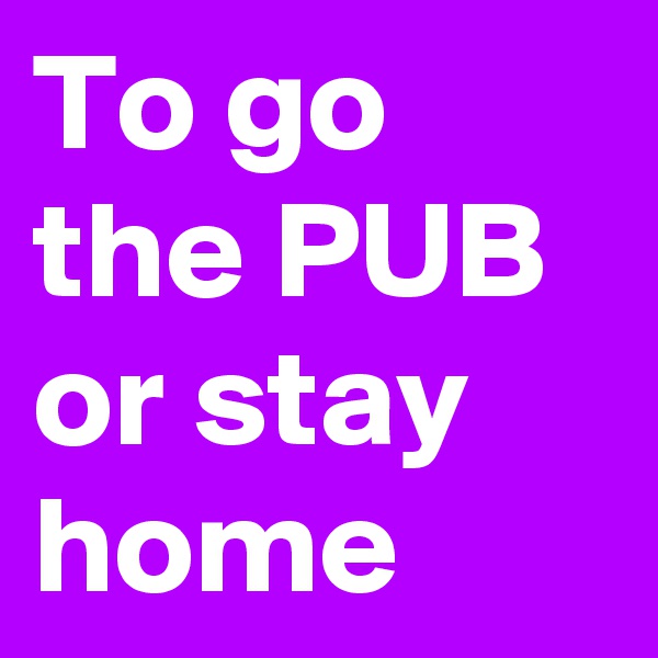 To go the PUB or stay home  