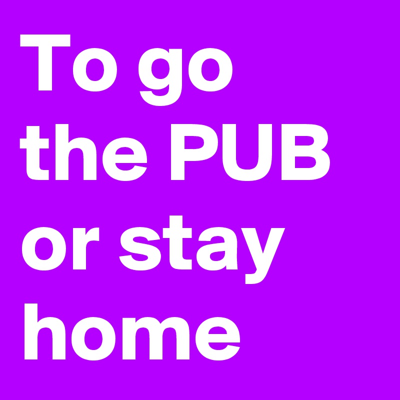 To go the PUB or stay home  