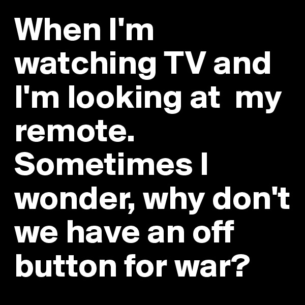 When I'm watching TV and I'm looking at  my remote. Sometimes I wonder, why don't we have an off button for war?