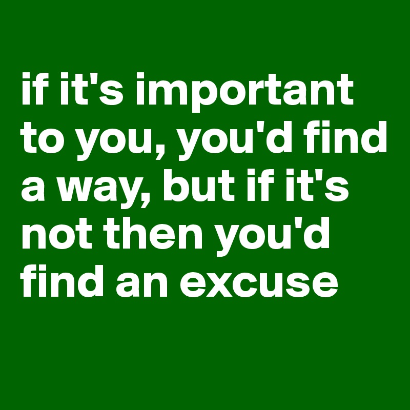 
if it's important to you, you'd find a way, but if it's not then you'd find an excuse
