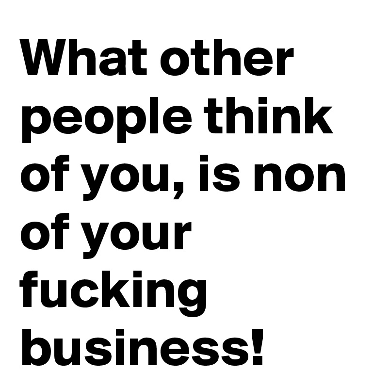 What other people think of you, is non of your fucking business!