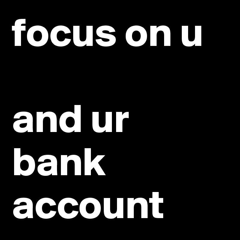 focus on u 

and ur bank account