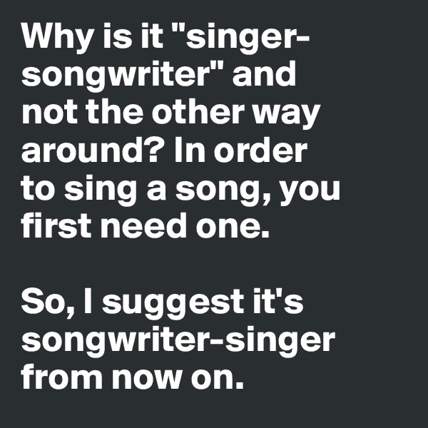 Why is it "singer-songwriter" and 
not the other way around? In order 
to sing a song, you first need one. 

So, I suggest it's songwriter-singer
from now on. 