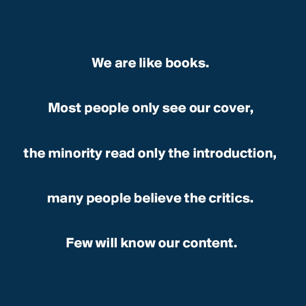 

We are like books. 


Most people only see our cover, 


the minority read only the introduction, 


many people believe the critics. 


Few will know our content.


