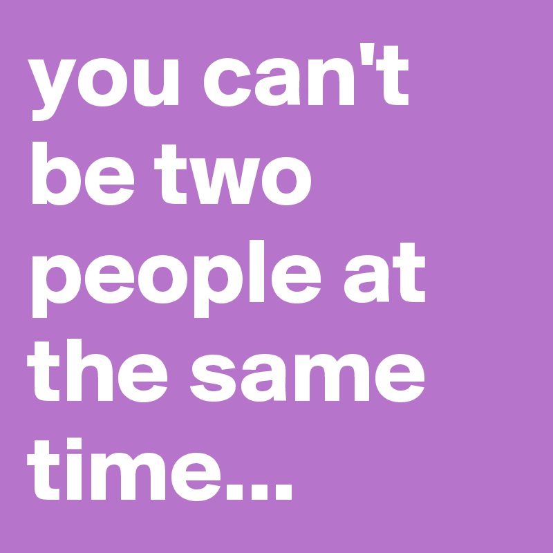 you can't be two people at the same time...