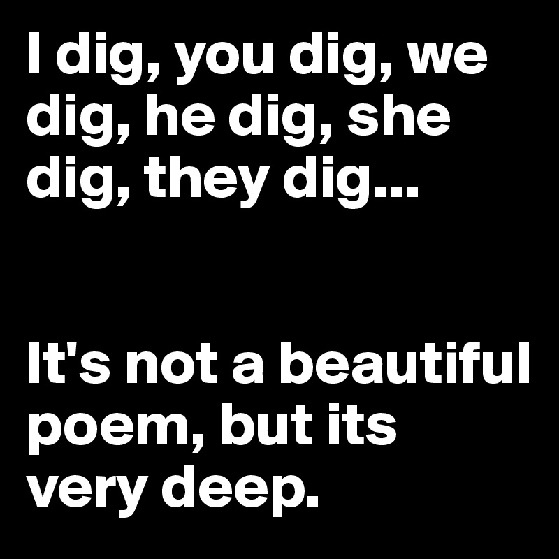 I dig, you dig, we dig, he dig, she dig, they dig...


It's not a beautiful poem, but its very deep.