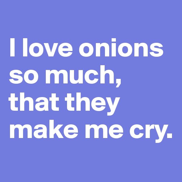 
I love onions so much, that they make me cry. 