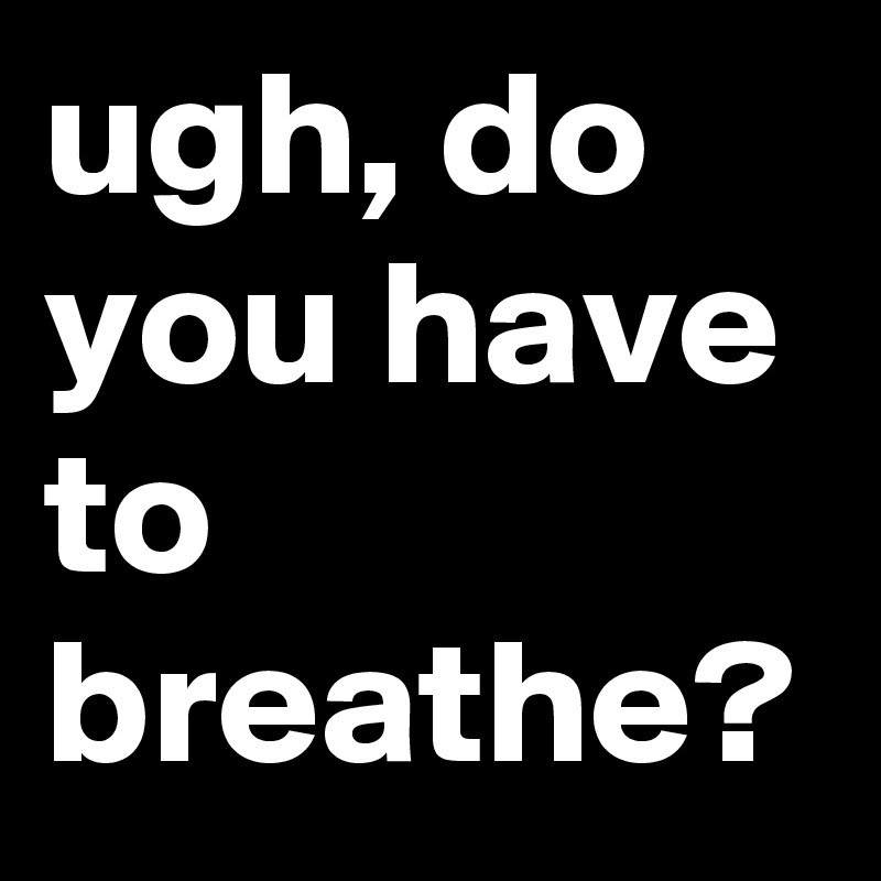 ugh, do you have to breathe?