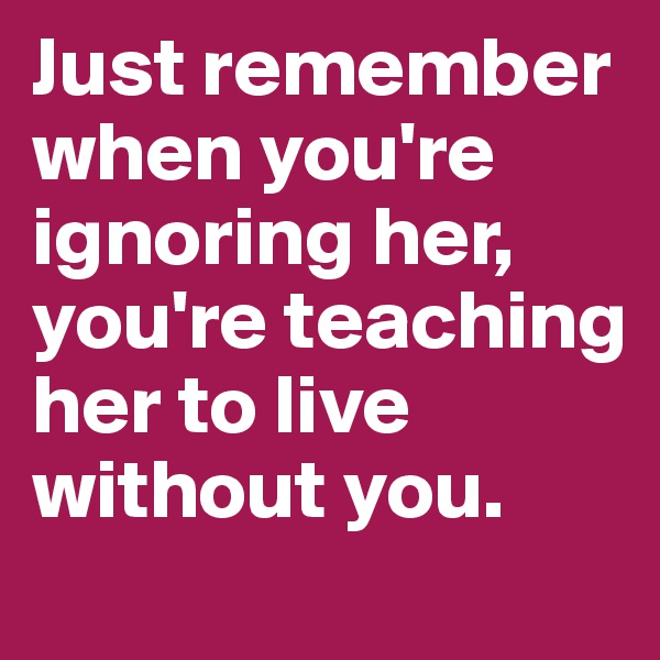 Just remember when you're ignoring her, you're teaching her to live without you.