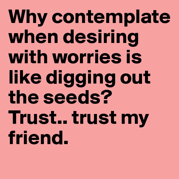 Why contemplate when desiring with worries is like digging out the seeds?
Trust.. trust my friend. 