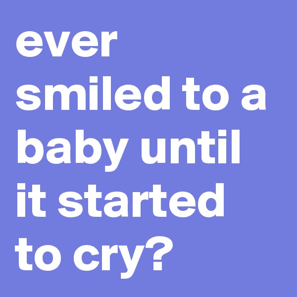 ever smiled to a baby until it started to cry?