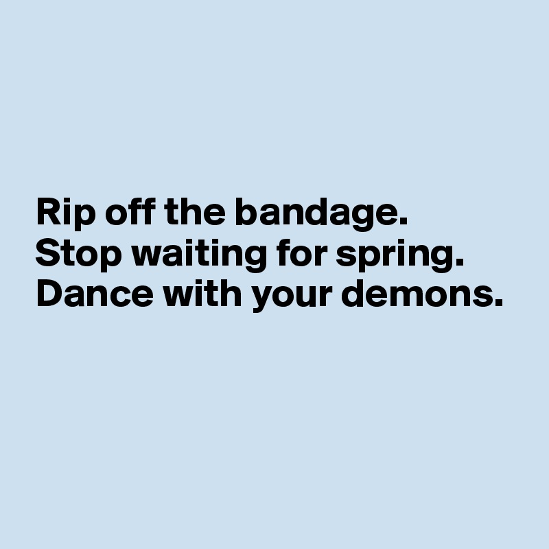 



 Rip off the bandage.
 Stop waiting for spring.
 Dance with your demons. 
 



