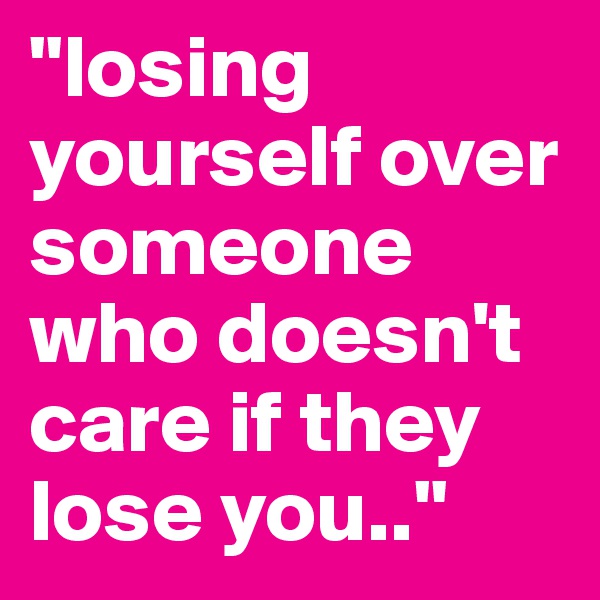 "losing yourself over someone who doesn't care if they lose you.."