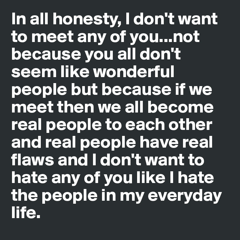 In all honesty, I don't want to meet any of you...not because you all don't seem like wonderful people but because if we meet then we all become real people to each other and real people have real flaws and I don't want to hate any of you like I hate the people in my everyday life.