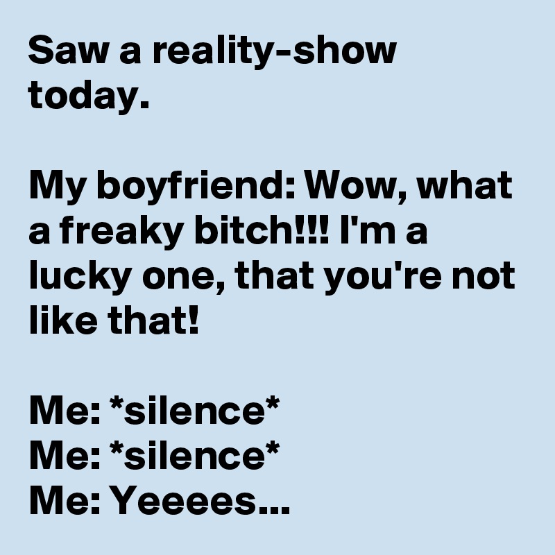 Saw a reality-show today.

My boyfriend: Wow, what a freaky bitch!!! I'm a lucky one, that you're not like that!

Me: *silence*
Me: *silence*
Me: Yeeees... 