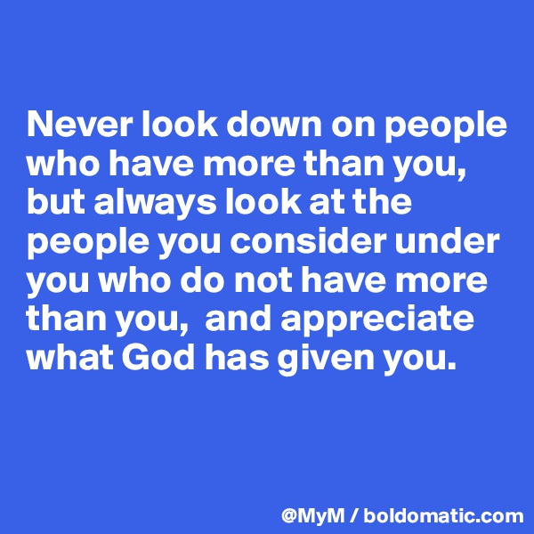 

Never look down on people who have more than you, but always look at the people you consider under you who do not have more than you,  and appreciate what God has given you.


