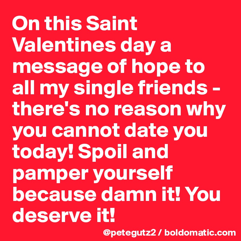 On this Saint Valentines day a message of hope to all my single friends - there's no reason why you cannot date you today! Spoil and pamper yourself because damn it! You deserve it!