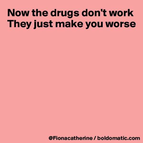 Now the drugs don't work
They just make you worse








