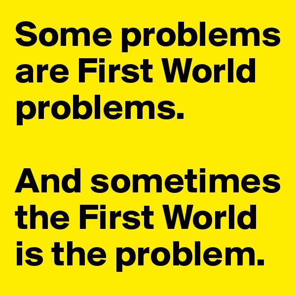 Some problems are First World problems. 

And sometimes the First World is the problem.