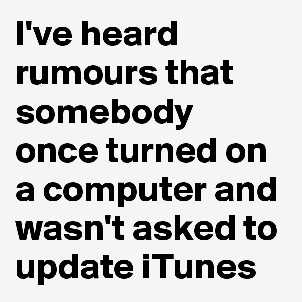 I've heard rumours that somebody once turned on a computer and wasn't asked to update iTunes