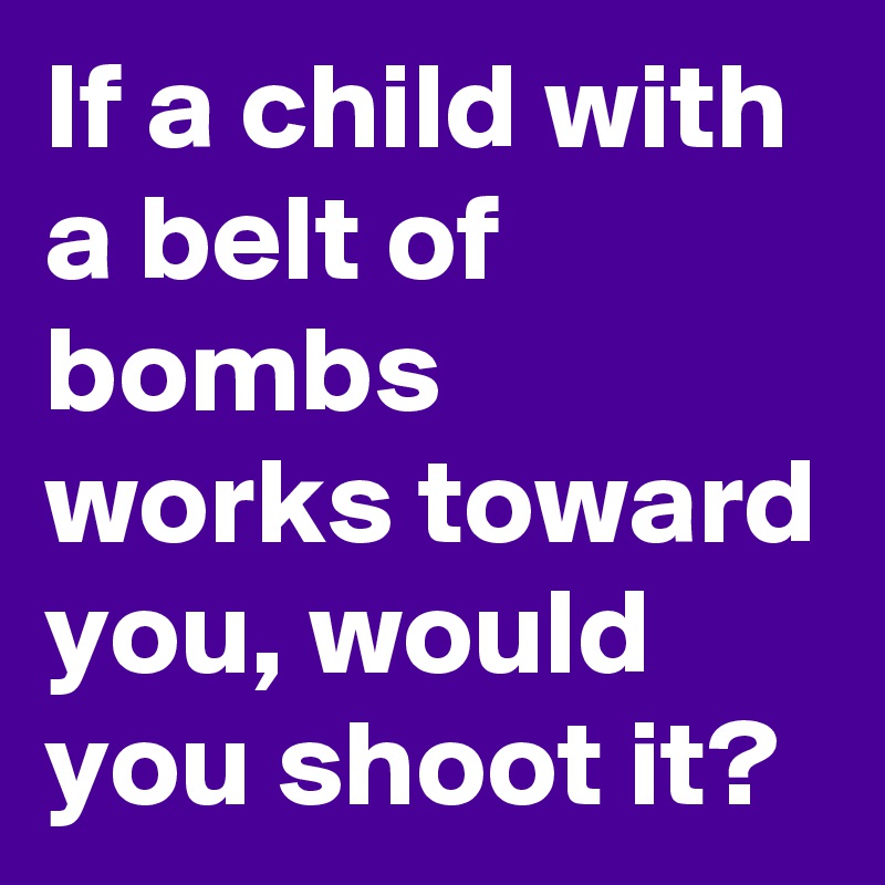 If a child with a belt of bombs works toward you, would you shoot it?