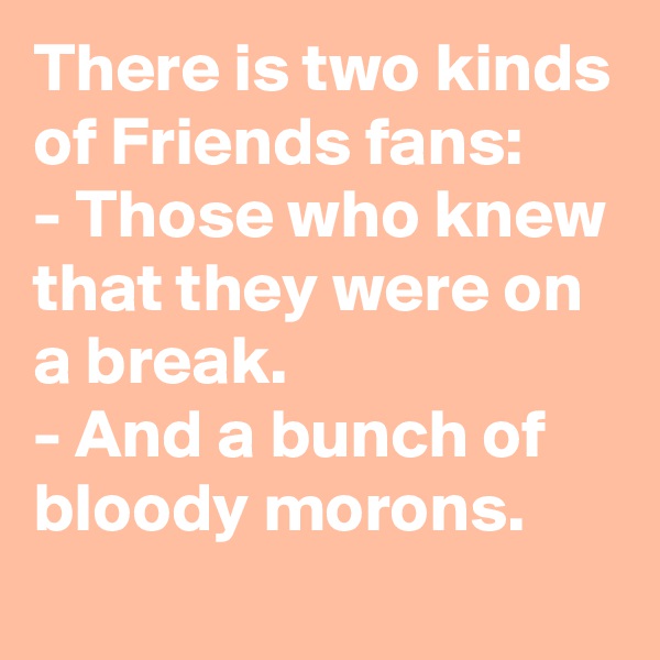 There is two kinds of Friends fans:
- Those who knew that they were on a break.
- And a bunch of bloody morons.