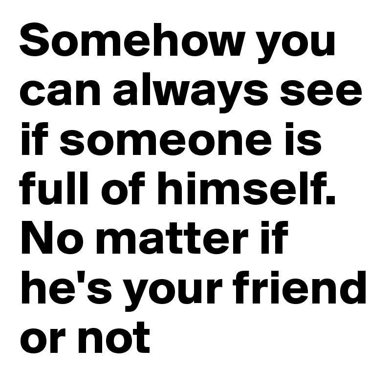 Somehow you can always see if someone is full of himself. No matter if he's your friend or not 