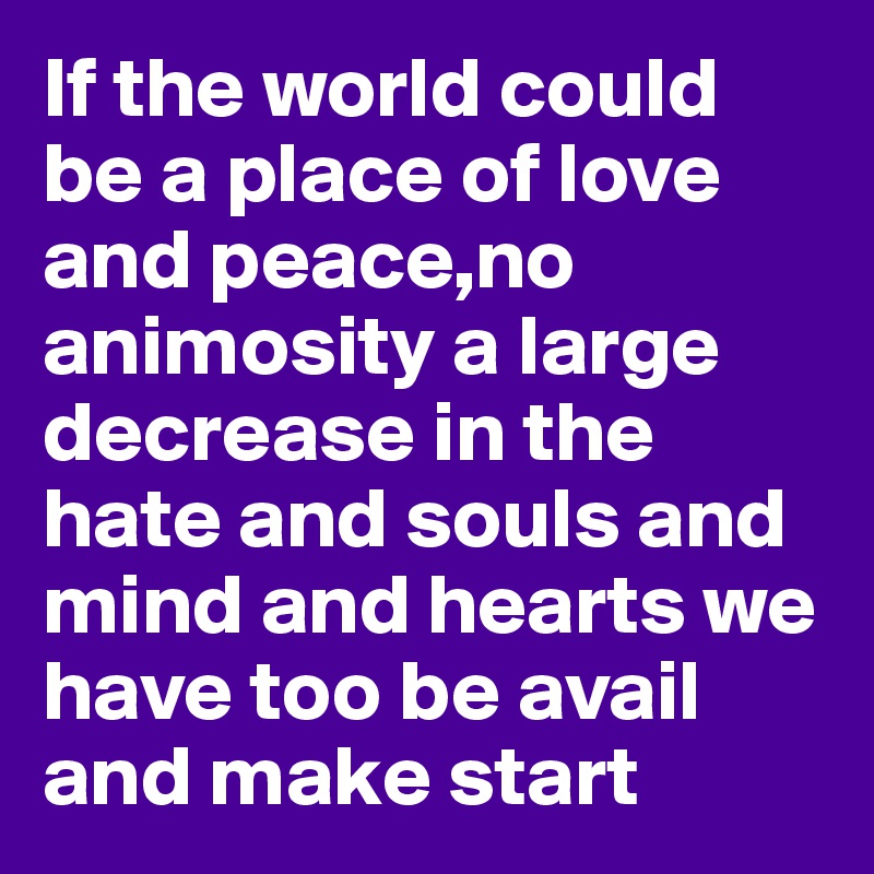 If the world could be a place of love and peace,no animosity a large decrease in the hate and souls and mind and hearts we have too be avail and make start