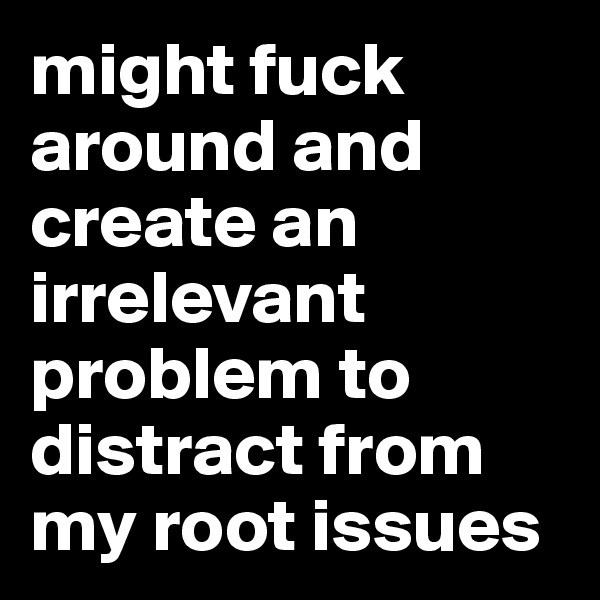 might fuck around and create an irrelevant problem to distract from my root issues