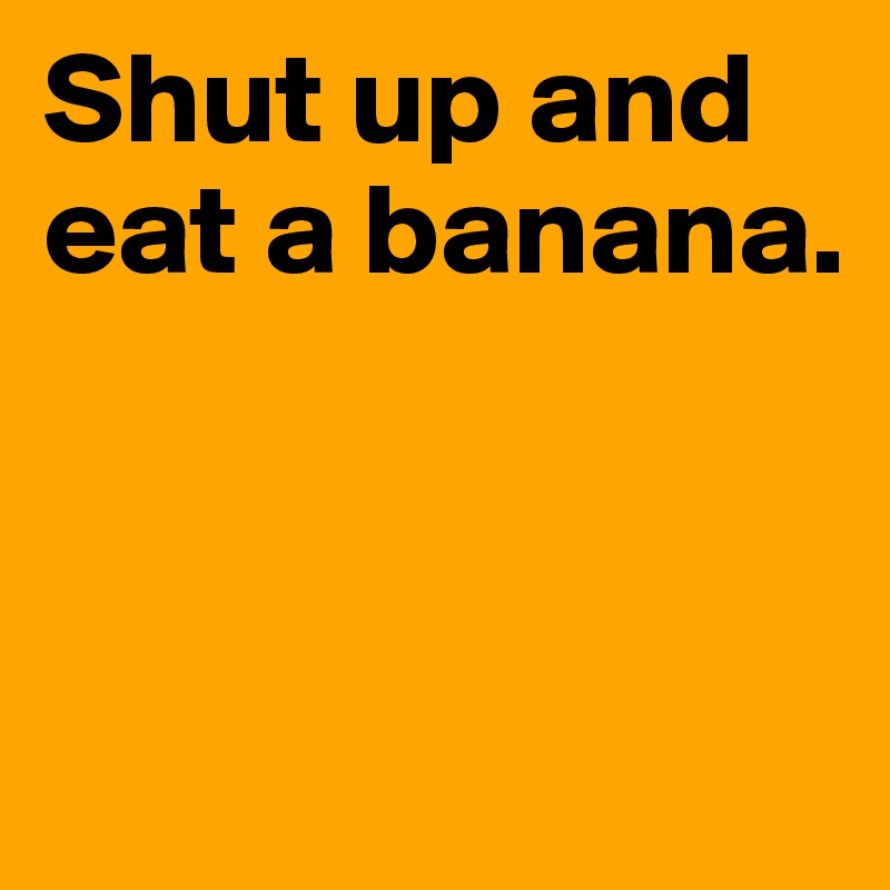 Shut up and eat a banana.



