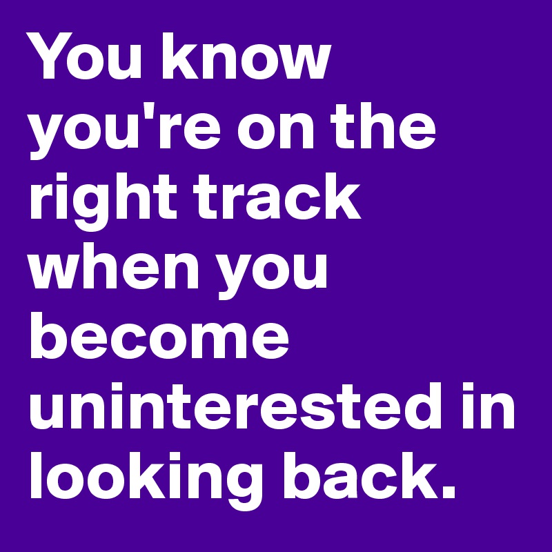You know you're on the right track when you become uninterested in looking back. 