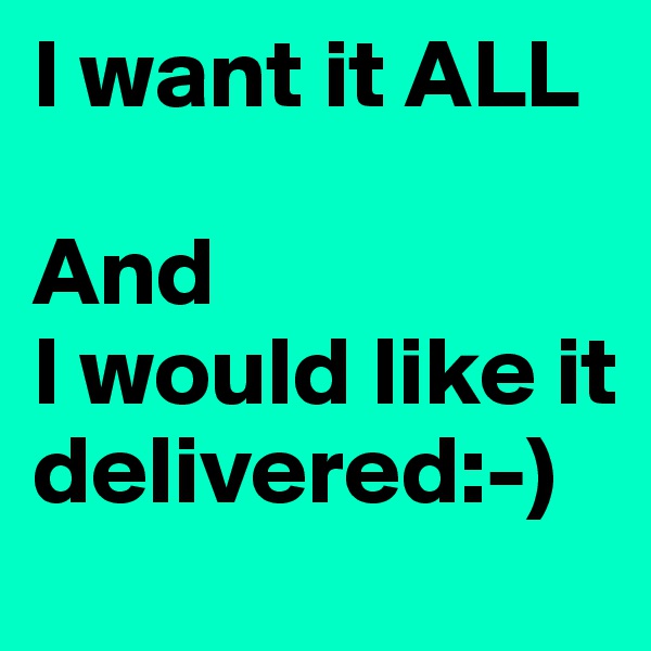 I want it ALL

And
I would like it delivered:-)