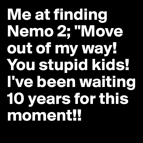 Me at finding Nemo 2; "Move out of my way! You stupid kids! I've been waiting 10 years for this moment!!