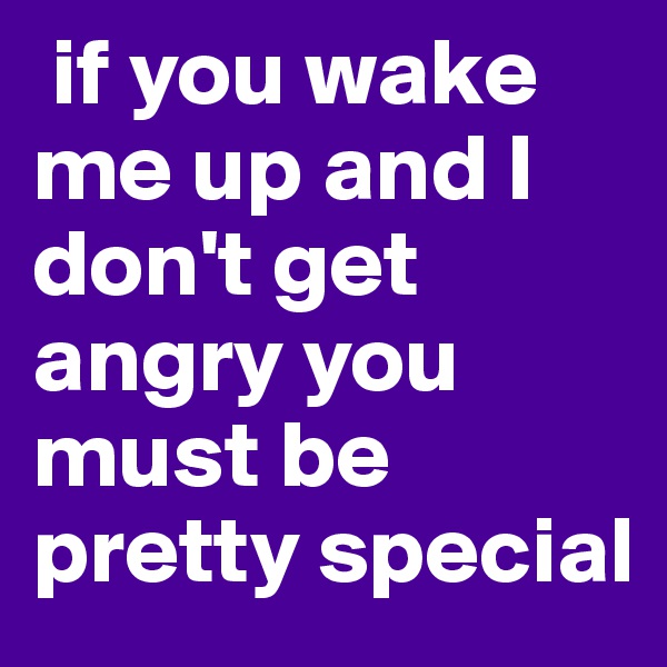  if you wake me up and I don't get angry you must be pretty special 