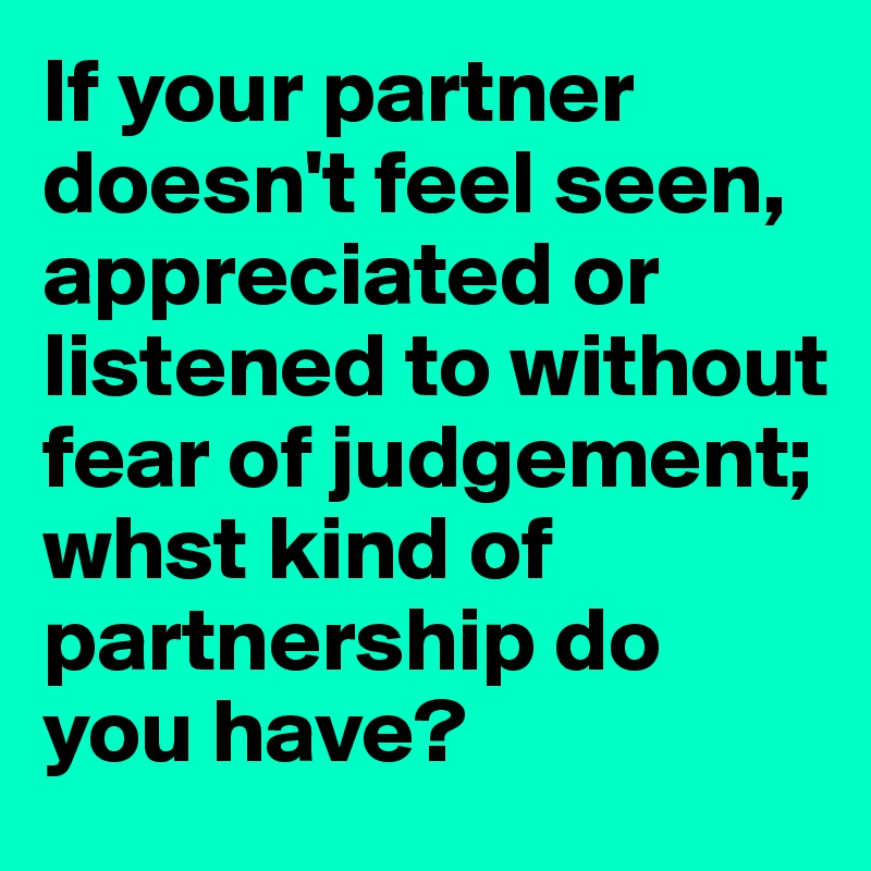 If your partner doesn't feel seen, appreciated or listened to without fear of judgement; whst kind of partnership do you have?
