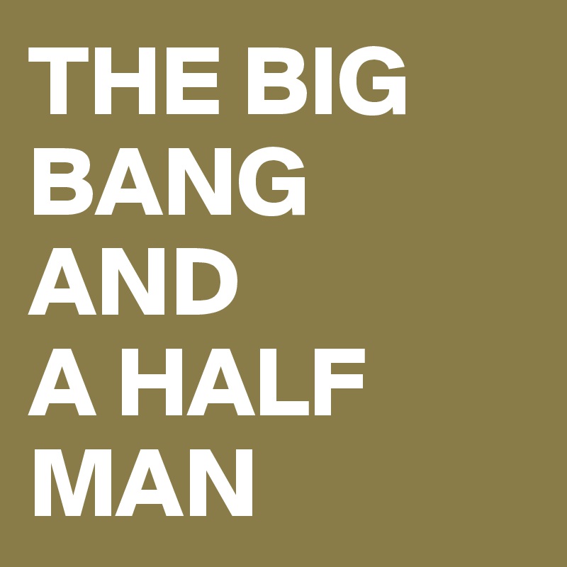 THE BIG BANG AND 
A HALF MAN