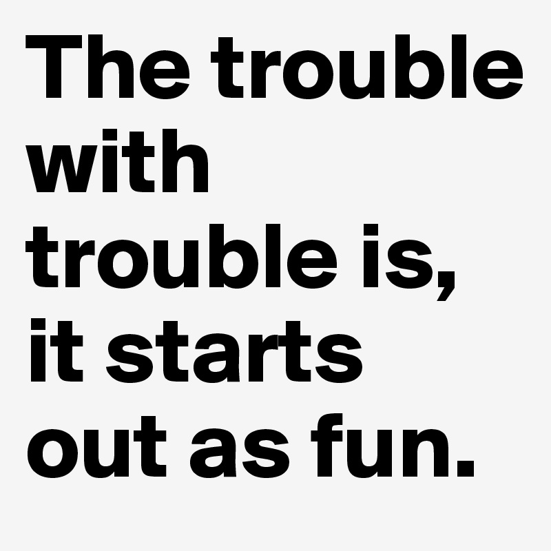 The trouble with trouble is, it starts out as fun.