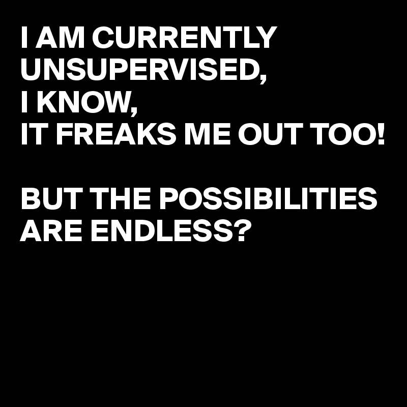 I AM CURRENTLY UNSUPERVISED, 
I KNOW,
IT FREAKS ME OUT TOO!

BUT THE POSSIBILITIES ARE ENDLESS?




