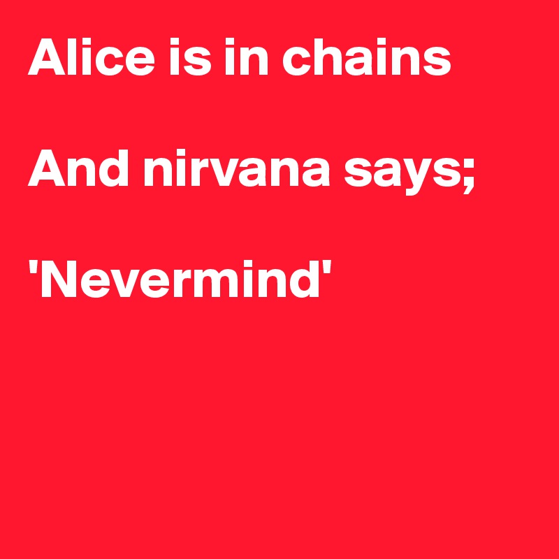 Alice is in chains

And nirvana says;

'Nevermind'



