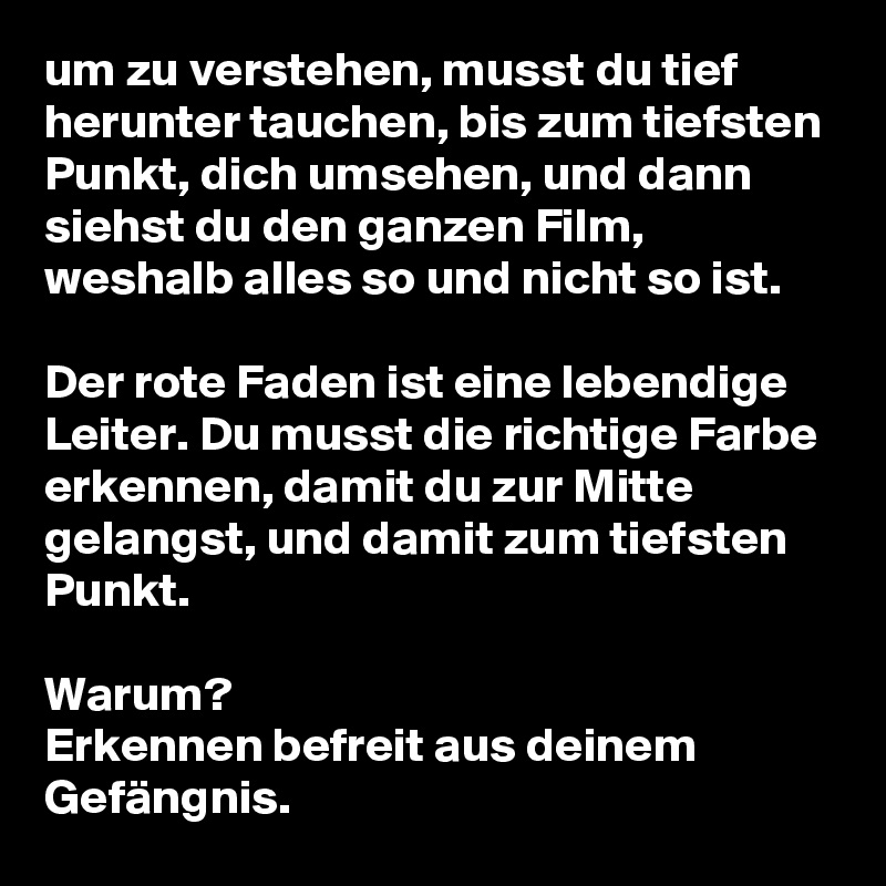 um zu verstehen, musst du tief herunter tauchen, bis zum tiefsten Punkt, dich umsehen, und dann siehst du den ganzen Film, weshalb alles so und nicht so ist. 

Der rote Faden ist eine lebendige Leiter. Du musst die richtige Farbe erkennen, damit du zur Mitte gelangst, und damit zum tiefsten Punkt.

Warum?
Erkennen befreit aus deinem Gefängnis.  