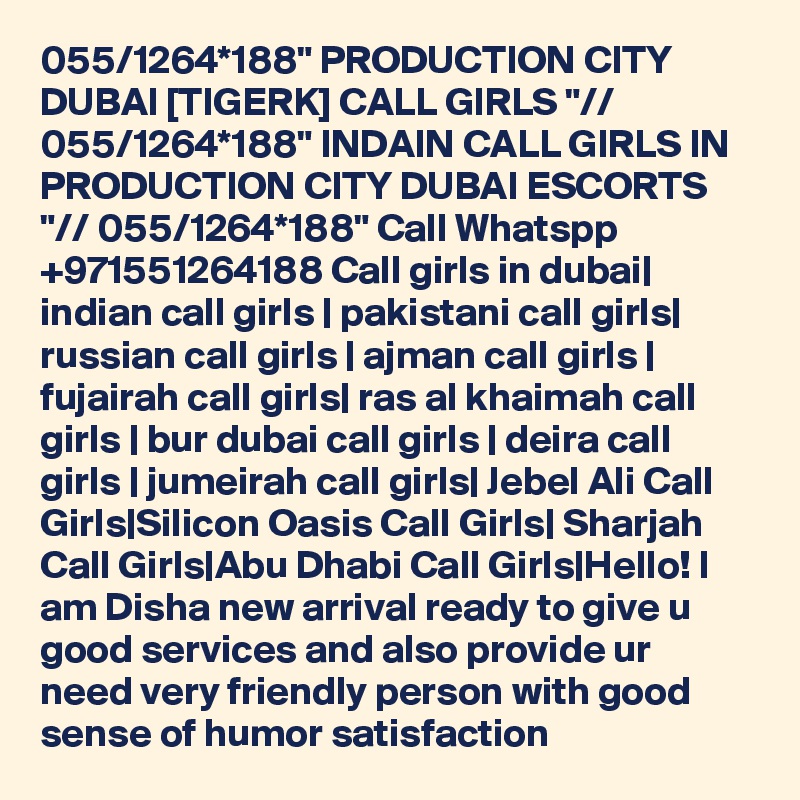 055/1264*188" PRODUCTION CITY DUBAI [TIGERK] CALL GIRLS "// 055/1264*188" INDAIN CALL GIRLS IN PRODUCTION CITY DUBAI ESCORTS "// 055/1264*188" Call Whatspp +971551264188 Call girls in dubai| indian call girls | pakistani call girls| russian call girls | ajman call girls | fujairah call girls| ras al khaimah call girls | bur dubai call girls | deira call girls | jumeirah call girls| Jebel Ali Call Girls|Silicon Oasis Call Girls| Sharjah Call Girls|Abu Dhabi Call Girls|Hello! I am Disha new arrival ready to give u good services and also provide ur need very friendly person with good sense of humor satisfaction 