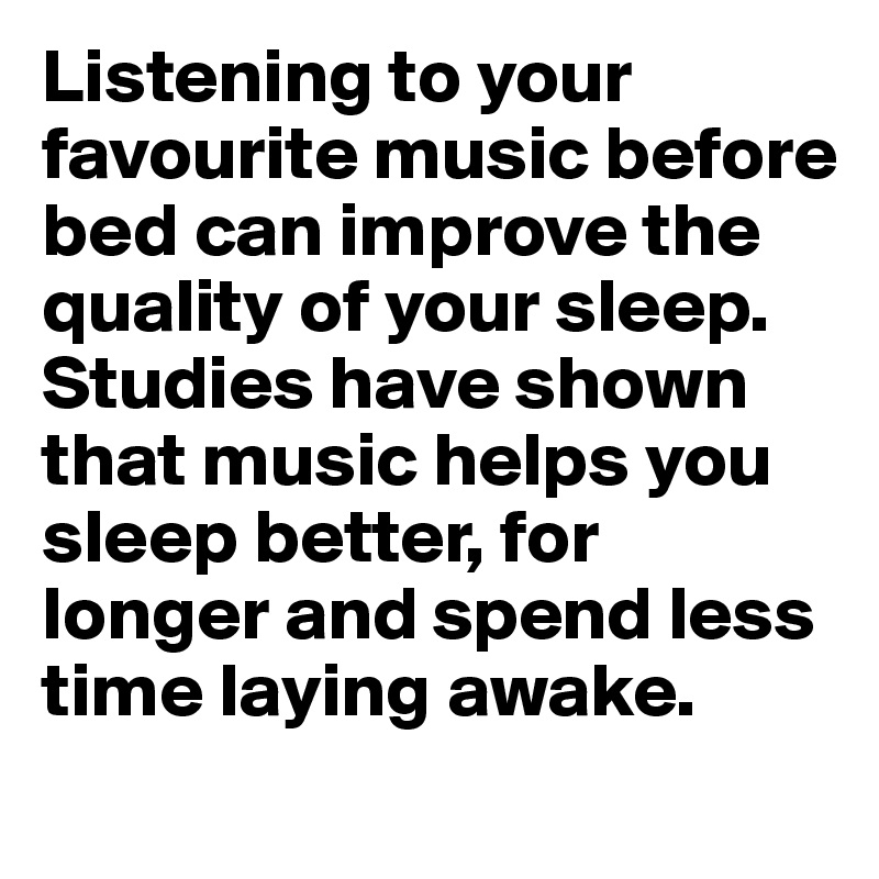 Listening to your favourite music before bed can improve the quality of your sleep.  Studies have shown that music helps you sleep better, for longer and spend less time laying awake.  
