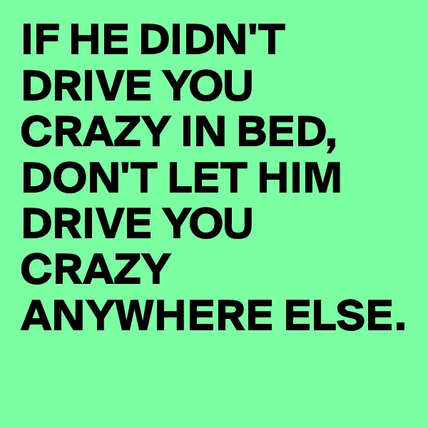 IF HE DIDN'T DRIVE YOU CRAZY IN BED, DON'T LET HIM DRIVE YOU CRAZY ANYWHERE ELSE.

