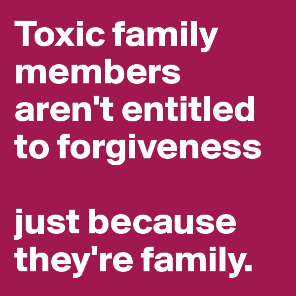 Toxic family members aren't entitled to forgiveness 

just because
they're family.
