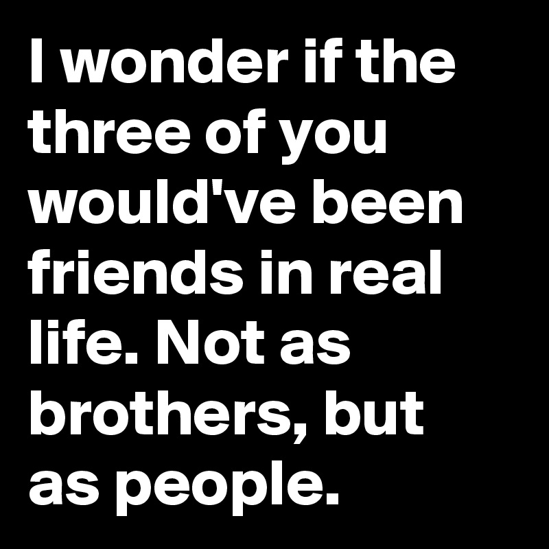 I wonder if the three of you would've been friends in real life. Not as brothers, but as people.