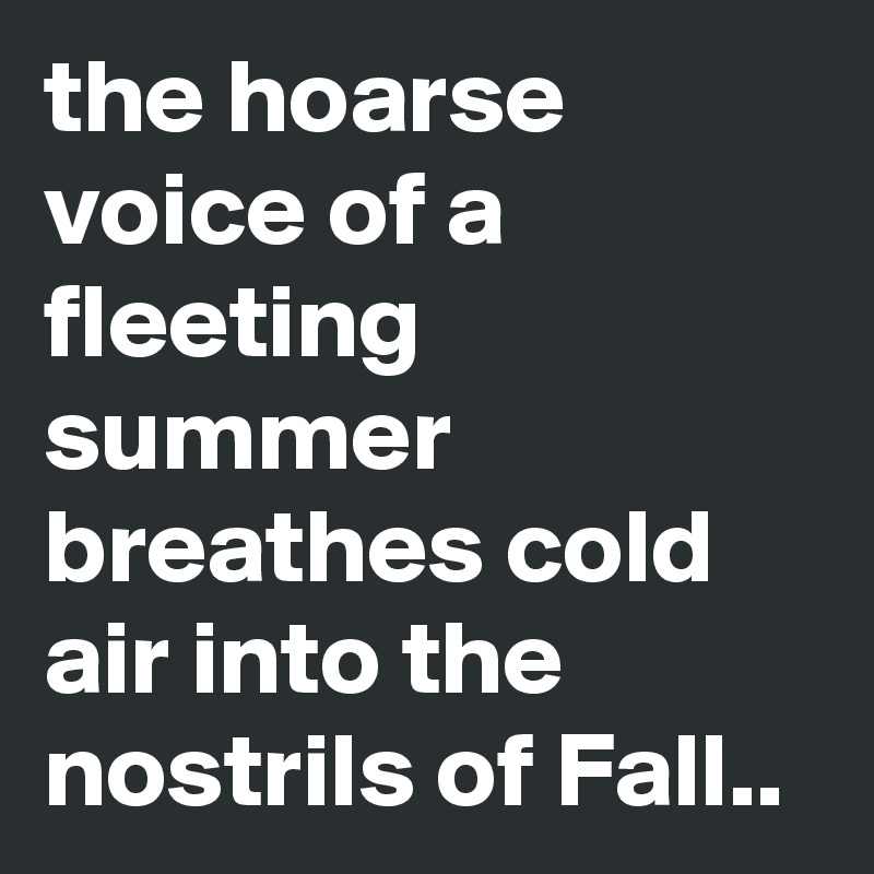 the hoarse voice of a fleeting summer breathes cold air into the nostrils of Fall.. 