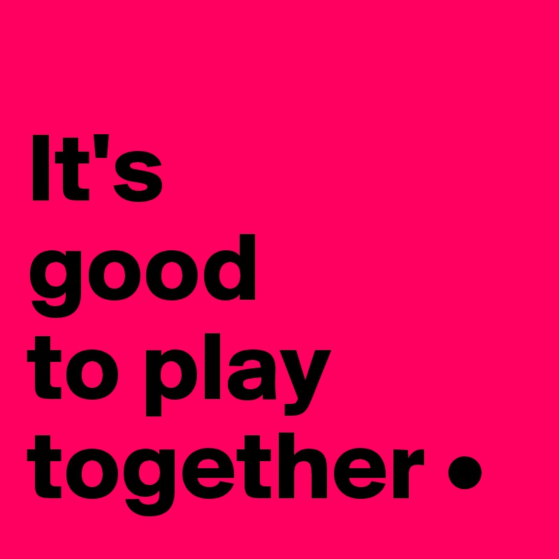 
It's
good
to play together •